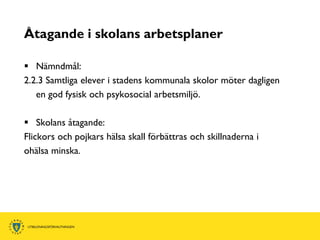 Åtagande i skolans arbetsplaner

 Nämndmål:
2.2.3 Samtliga elever i stadens kommunala skolor möter dagligen
   en god fysisk och psykosocial arbetsmiljö.

 Skolans åtagande:
Flickors och pojkars hälsa skall förbättras och skillnaderna i
ohälsa minska.
 