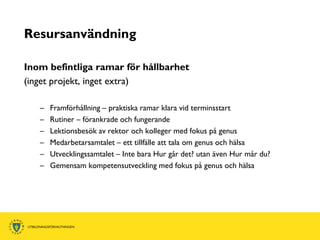 Resursanvändning

Inom befintliga ramar för hållbarhet
(inget projekt, inget extra)

   –   Framförhållning – praktiska ramar klara vid terminsstart
   –   Rutiner – förankrade och fungerande
   –   Lektionsbesök av rektor och kolleger med fokus på genus
   –   Medarbetarsamtalet – ett tillfälle att tala om genus och hälsa
   –   Utvecklingssamtalet – Inte bara Hur går det? utan även Hur mår du?
   –   Gemensam kompetensutveckling med fokus på genus och hälsa
 