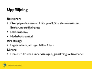 Uppföljning

Rektorer:
 Övergripande resultat: Hälsoprofil, Stockholmsenkäten,
  Brukarundersökning etc
 Lektionsbesök
 Medarbetarsamtal
Arbetslag:
 Lagets arbete, att laget håller fokus
Lärare:
 Genusstrukturer i undervisningen, granskning av läromedel
 
