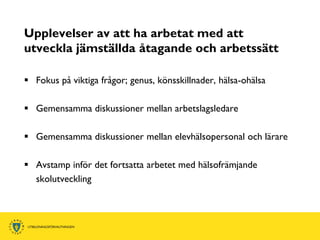 Upplevelser av att ha arbetat med att
utveckla jämställda åtagande och arbetssätt

 Fokus på viktiga frågor; genus, könsskillnader, hälsa-ohälsa

 Gemensamma diskussioner mellan arbetslagsledare

 Gemensamma diskussioner mellan elevhälsopersonal och lärare

 Avstamp inför det fortsatta arbetet med hälsofrämjande
  skolutveckling
 