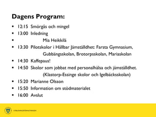 Dagens Program:
 12:15 Smörgås och mingel
 13:00 Inledning
              Mia Heikkilä
 13:30 Pilotskolor i Hållbar Jämställdhet: Farsta Gymnasium,
               Gubbängsskolan, Brotorpsskolan, Mariaskolan
 14:30 Kaffepaus!
 14:50 Skolor som jobbat med personalhälsa och jämställdhet.
               (Klastorp-Essinge skolor och Igelbäcksskolan)
 15:20 Marianne Olsson
 15:50 Information om stödmaterialet
 16:00 Avslut
 