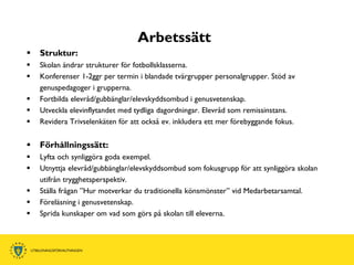 Arbetssätt
   Struktur:
   Skolan ändrar strukturer för fotbollsklasserna.
   Konferenser 1-2ggr per termin i blandade tvärgrupper personalgrupper. Stöd av
    genuspedagoger i grupperna.
   Fortbilda elevråd/gubbänglar/elevskyddsombud i genusvetenskap.
   Utveckla elevinflytandet med tydliga dagordningar. Elevråd som remissinstans.
   Revidera Trivselenkäten för att också ev. inkludera ett mer förebyggande fokus.


   Förhållningssätt:
   Lyfta och synliggöra goda exempel.
   Utnyttja elevråd/gubbänglar/elevskyddsombud som fokusgrupp för att synliggöra skolan
    utifrån trygghetsperspektiv.
   Ställa frågan ”Hur motverkar du traditionella könsmönster” vid Medarbetarsamtal.
   Föreläsning i genusvetenskap.
   Sprida kunskaper om vad som görs på skolan till eleverna.
 