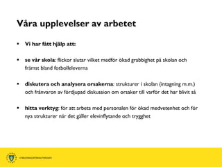 Våra upplevelser av arbetet

   Vi har fått hjälp att:

   se vår skola: flickor slutar vilket medför ökad grabbighet på skolan och
    främst bland fotbolleleverna

   diskutera och analysera orsakerna: strukturer i skolan (intagning m.m.)
    och frånvaron av fördjupad diskussion om orsaker till varför det har blivit så

   hitta verktyg: för att arbeta med personalen för ökad medvetenhet och för
    nya strukturer när det gäller elevinflytande och trygghet
 