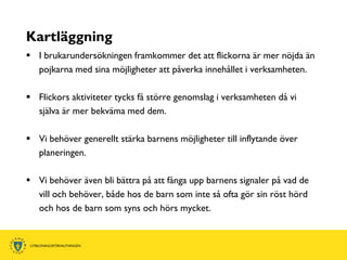 Kartläggning
 I brukarundersökningen framkommer det att flickorna är mer nöjda än
  pojkarna med sina möjligheter att påverka innehållet i verksamheten.

 Flickors aktiviteter tycks få större genomslag i verksamheten då vi
  själva är mer bekväma med dem.

 Vi behöver generellt stärka barnens möjligheter till inflytande över
  planeringen.

 Vi behöver även bli bättra på att fånga upp barnens signaler på vad de
  vill och behöver, både hos de barn som inte så ofta gör sin röst hörd
  och hos de barn som syns och hörs mycket.
 