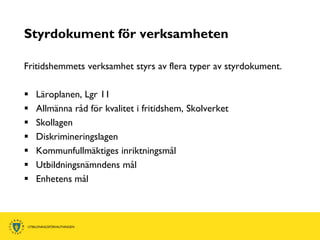 Styrdokument för verksamheten

Fritidshemmets verksamhet styrs av flera typer av styrdokument.

   Läroplanen, Lgr 11
   Allmänna råd för kvalitet i fritidshem, Skolverket
   Skollagen
   Diskrimineringslagen
   Kommunfullmäktiges inriktningsmål
   Utbildningsnämndens mål
   Enhetens mål
 