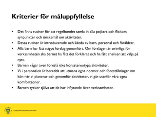 Kriterier för måluppfyllelse

•   Det finns rutiner för att regelbundet samla in alla pojkars och flickors
    synpunkter och önskemål om aktiviteter.
•   Dessa rutiner är introducerade och kända av barn, personal och föräldrar.
•   Alla barn har fått något förslag genomfört. Om förslagen är orimliga för
    verksamheten ska barnet ha fått det förklarat och ha fått chansen att välja på
    nytt.
•   Barnen vågar även föreslå icke könsstereotypa aktiviteter.
•   Vi i personalen är beredda att utmana egna normer och föreställningar om
    kön när vi planerar och genomför aktiviteter, vi går utanför våra egna
    komfortzoner.
•   Barnen tycker själva att de har inflytande över verksamheten.
 
