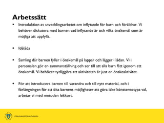 Arbetssätt
   Introduktion av utvecklingsarbetet om inflytande för barn och föräldrar. Vi
    behöver diskutera med barnen vad inflytande är och vilka önskemål som är
    möjliga att uppfylla.

   Idélåda

   Samling där barnen fyller i önskemål på lappar och lägger i lådan. Vi i
    personalen gör en sammanställning och ser till att alla barn fått igenom ett
    önskemål. Vi behöver tydliggöra att aktiviteten är just en önskeaktivitet.

   För att introducera barnen till varandra och till nytt material, och i
    förlängningen för att öka barnens möjligheter att göra icke könstereotypa val,
    arbetar vi med metoden lekkort.
 