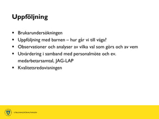 Uppföljning

 Brukarundersökningen
 Uppföljning med barnen – hur går vi till väga?
 Observationer och analyser av vilka val som görs och av vem
 Utvärdering i samband med personalmöte och ev.
  medarbetarsamtal, JAG-LAP
 Kvalitetsredovisningen
 