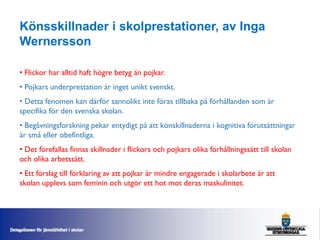 Könsskillnader i skolprestationer, av Inga
Wernersson

• Flickor har alltid haft högre betyg än pojkar.
• Pojkars underprestation är inget unikt svenskt.
• Detta fenomen kan därför sannolikt inte föras tillbaka på förhållanden som är
specifika för den svenska skolan.
• Begåvningsforskning pekar entydigt på att könskillnaderna i kognitiva förutsättningar
är små eller obefintliga.
• Det förefallas finnas skillnader i flickors och pojkars olika förhållningssätt till skolan
och olika arbetssätt.
• Ett förslag till förklaring av att pojkar är mindre engagerade i skolarbete är att
skolan upplevs som feminin och utgör ett hot mot deras maskulinitet.
 