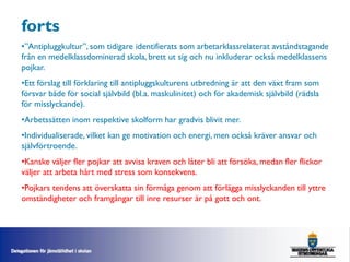 forts
•”Antipluggkultur”, som tidigare identifierats som arbetarklassrelaterat avståndstagande
från en medelklassdominerad skola, brett ut sig och nu inkluderar också medelklassens
pojkar.
•Ett förslag till förklaring till antipluggskulturens utbredning är att den växt fram som
försvar både för social självbild (bl.a. maskulinitet) och för akademisk självbild (rädsla
för misslyckande).
•Arbetssätten inom respektive skolform har gradvis blivit mer.
•Individualiserade, vilket kan ge motivation och energi, men också kräver ansvar och
självförtroende.
•Kanske väljer fler pojkar att avvisa kraven och låter bli att försöka, medan fler flickor
väljer att arbeta hårt med stress som konsekvens.
•Pojkars tendens att överskatta sin förmåga genom att förlägga misslyckanden till yttre
omständigheter och framgångar till inre resurser är på gott och ont.
 