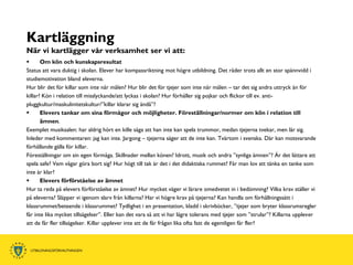 Kartläggning
När vi kartlägger vår verksamhet ser vi att:
      Om kön och kunskapsresultat
Status att vara duktig i skolan. Elever har kompassriktning mot högre utbildning. Det råder trots allt en stor spännvidd i
studiemotivation bland eleverna.
Hur blir det för killar som inte når målen? Hur blir det för tjejer som inte når målen – tar det sig andra uttryck än för
killar? Kön i relation till misslyckande/att lyckas i skolan? Hur förhåller sig pojkar och flickor till ev. anti-
pluggkultur/maskulinitetskultur/”killar klarar sig ändå”?
      Elevers tankar om sina förmågor och möjligheter. Föreställningar/normer om kön i relation till
       ämnen.
Exemplet musiksalen: har aldrig hört en kille säga att han inte kan spela trummor, medan tjejerna tvekar, men lär sig.
Inleder med kommentaren: jag kan inte. Jargong – tjejerna säger att de inte kan. Tvärtom i svenska. Där kan motsvarande
förhållande gälla för killar.
Föreställningar om sin egen förmåga. Skillnader mellan könen? Idrott, musik och andra ”synliga ämnen”? Är det lättare att
spela safe? Vem vågar göra bort sig? Hur högt till tak är det i det didaktiska rummet? Får man lov att tänka en tanke som
inte är klar?
      Elevers förförståelse av ämnet
Hur ta reda på elevers förförståelse av ämnet? Hur mycket väger vi lärare omedvetet in i bedömning? Vilka krav ställer vi
på eleverna? Släpper vi igenom slarv från killarna? Har vi högre krav på tjejerna? Kan handla om förhållningssätt i
klassrummet/beteende i klassrummet? Tydlighet i en presentation, kladd i skrivböcker, ”tjejer som bryter klassrumsregler
får inte lika mycket tillsägelser”. Eller kan det vara så att vi har lägre tolerans med tjejer som ”strular”? Killarna upplever
att de får fler tillsägelser. Killar upplever inte att de får frågan lika ofta fast de egentligen får fler?
 