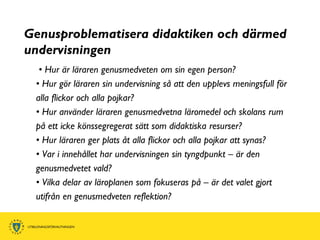 Genusproblematisera didaktiken och därmed
undervisningen
  • Hur är läraren genusmedveten om sin egen person?
 • Hur gör läraren sin undervisning så att den upplevs meningsfull för
 alla flickor och alla pojkar?
 • Hur använder läraren genusmedvetna läromedel och skolans rum
 på ett icke könssegregerat sätt som didaktiska resurser?
 • Hur läraren ger plats åt alla flickor och alla pojkar att synas?
 • Var i innehållet har undervisningen sin tyngdpunkt – är den
 genusmedvetet vald?
 • Vilka delar av läroplanen som fokuseras på – är det valet gjort
 utifrån en genusmedveten reflektion?
 