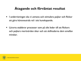 Åtagande och förväntat resultat

 I undervisningen ska vi utmana och stimulera pojkar och flickor
  att göra könsneutrala val i sitt kunskapande.

 Lärarna etablerar processer som på sikt leder till att flickors
  och pojkars meritvärden ökar och att skillnaderna dem emellan
  minskar.
 