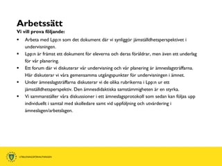 Arbetssätt
Vi vill prova följande:
   Arbeta med Lpp:n som det dokument där vi synliggör jämställdhetsperspektivet i
    undervisningen.
   Lpp:n är främst ett dokument för eleverna och deras föräldrar, men även ett underlag
    för vår planering.
   Ett forum där vi diskuterar vår undervisning och vår planering är ämneslagsträffarna.
    Här diskuterar vi våra gemensamma utgångspunkter för undervisningen i ämnet.
   Under ämneslagsträffarna diskuterar vi de olika rubrikerna i Lpp:n ur ett
    jämställdhetsperspektiv. Den ämnesdidaktiska samstämmigheten är en styrka.
   Vi sammanställer våra diskussioner i ett ämneslagsprotokoll som sedan kan följas upp
    individuellt i samtal med skolledare samt vid uppföljning och utvärdering i
    ämneslagen/arbetslagen.
 