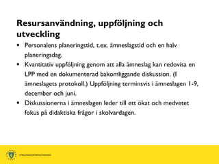 Resursanvändning, uppföljning och
utveckling
 Personalens planeringstid, t.ex. ämneslagstid och en halv
  planeringsdag.
 Kvantitativ uppföljning genom att alla ämneslag kan redovisa en
  LPP med en dokumenterad bakomliggande diskussion. (I
  ämneslagets protokoll.) Uppföljning terminsvis i ämneslagen 1-9,
  december och juni.
 Diskussionerna i ämneslagen leder till ett ökat och medvetet
  fokus på didaktiska frågor i skolvardagen.
 