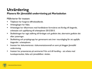Utvärdering
Planera för jämställd undervisning på Mariaskolan
Målkriterier för insatsen:
   Tidplanen har fungerat tillfredsställande.
   Arbetsgången har följts.
   Arbetslaget har tillsammans med handledaren formulerat ett förslag till åtagande,
    arbetssätt och uppföljning till arbetsplanen 2012/2013.
   Skolledningen har tagit ställning till förslaget och godkänt det, alternativt godkänt det
    efter justeringar.
   Skolledning och projektgrupp har gemensamt sett över resursåtgång för att uppfylla
    åtagandet i arbetsplanen.
   Insatsen har dokumenterats i dokumentationsmall en samt på bloggen Jämställd
    undervisning.
   Insatsen har presenterats på seminariet Från ord till handling – att arbeta med
    kunskapsresultat, hälsa och jämställdhet i skolan.
 