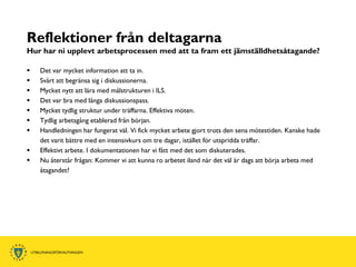 Reflektioner från deltagarna
Hur har ni upplevt arbetsprocessen med att ta fram ett jämställdhetsåtagande?

   Det var mycket information att ta in.
   Svårt att begränsa sig i diskussionerna.
   Mycket nytt att lära med målstrukturen i ILS.
   Det var bra med långa diskussionspass.
   Mycket tydlig struktur under träffarna. Effektiva möten.
   Tydlig arbetsgång etablerad från början.
   Handledningen har fungerat väl. Vi fick mycket arbete gjort trots den sena mötestiden. Kanske hade
    det varit bättre med en intensivkurs om tre dagar, istället för utspridda träffar.
   Effektivt arbete. I dokumentationen har vi fått med det som diskuterades.
   Nu återstår frågan: Kommer vi att kunna ro arbetet iland när det väl är dags att börja arbeta med
    åtagandet?
 