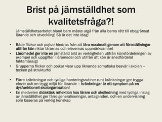 Brist på jämställdhet som
                kvalitetsfråga?!
    Jämställdhetsarbetet bland barn måste utgå från alla barns rätt till obegränsat
    lärande och utveckling! Så är det inte idag!

•   Både flickor och pojkar hindras från att lära maximalt genom att föreställningar
    utifrån kön riktar lärarnas och elevernas uppmärksamhet
•   Läromedel ger inte en jämställd bild av verkligheten utifrån könsfördelningen av
    exempel och uppgifter i läromedel och utifrån att kön är snedfördelat
    faktamässigt
•   Grupperna flickor och pojkar visar upp liknande somatiska besvär i skolan –
    tecken på strukturfel

•   Färre kränkningar och tydliga hanteringsrutiner runt kränkningar ger trygga
    elever och en trygg miljö för lärande – kränkningar är ett symptom på en
    dysfunktionell skolorganisation!
•   En medveten didaktisk reflektion hos lärare och skolledning med tydliga inslag
    av jämställdhet ger färre generaliseringar, antaganden, och en undervisning
    som baseras på verklig kunskap
 