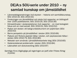 DEJA:s SOU-serie under 2010 – ny
      samlad kunskap om jämställdhet
• Läromedelsgranskningar (två stycken – historia och samhällskunskap,
  SOU 2010:10, SOU 2010:33)
• Forskningen om jämställdhet och skola (två rapporter, en bibliografi
  över 1505 publikationer, SOU 2010:35, SOU 2010:36)
• Könsskillnader i skolprestationer (två rapporter – en med biologiskt
  fokus och en med socialt, SOU 2010:51, SOU 2010:52)
• Pojkar och skolan: ett bakgrundsdokument om pojkkrisen (SOU
  2010:53)
• Barns perspektiv på jämställdhet i skolan (SOU 2010:66)
• Pojkars och flickors psykisk hälsa i skolan, och psykosociala hälsa i
  skolan (SOU 2010:79, SOU 2010:80)
• Metoder som används i jämställdhetsarbete idag (SOU 2010:83)
• Hedersrelaterad problematik i skolan (SOU 2010:84)
• Läskvalitet och skolutveckling (SOU 2010:97)

Samtliga finns tillgängliga på regeringen.se (pdf) eller Fritzes förlag
  (tryckta)
 