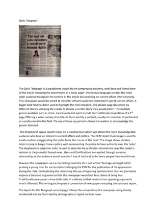 Daily Telegraph
The Daily Telegraph is a broadsheet shown by the compressed columns, small text and formal tone
of the article following the conventions of a news paper. Intellectual language attracts the niche
older audience to explain the content of the article documenting on current affairs internationally.
This newspaper would be aimed at the older affluent audience interested in world current affairs. A
bigger bold font has been used to highlight the main storyline. The double page document six
different stories, allowing the reader to choose a certain story they would prefer. The multiple
genres available such as crime, local events and sport encode the traditional conventions of a 2nd
page.Offering a wider variety of articles is illustrated by a portrait, usually of a member of parliament
or a professional in the field. The use of close up portraits allows the readers to acknowledge the
person featured.
The broadsheet layout reports news on a national level which will attract the more knowledgeable
audience who take an interest in current affairs and politics. The CCTV styled main image is used to
create realism, exaggerating the ‘yobs’ to be the course of the ‘war’. The image shows reckless
rioters trying to barge threw a police wall, representing the police to have authority over the ‘yobs’.
The dysphemistic adjective ‘yobs’ is used to describe the protesters attempts to sway the reader’s
opinion to the journalist biased view. Uses and Gratifications are applied through personal
relationship as the audience would wonder if any of the local ‘yobs’ were people they would know.
However the newspaper uses a contrasting head line for a sub article ‘Teenage win legal battle’
praising a young man for successfully challenging the PSNI for the publication of his appearance
during the riots. Contradicting the main story the use of opposing opinions from the two journalists
express a balanced argument so that the newspaper would not face claims of being bias.
Traditionally newspapers show both sides of a debate so that readers from opposing arguments
aren’t offended. This writing techniqueis a convention of newspapers encoding the balanced report.
The layout for the Telegraph second page follows the conventions of a newspaper using closely
condensed articles illustrated by photographs to report on local news.
 