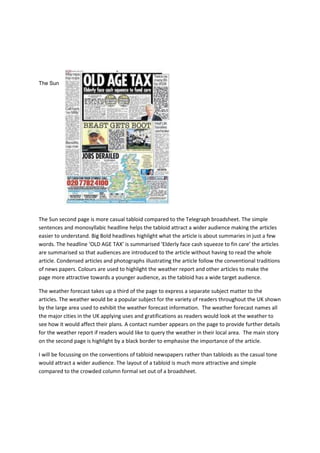 The Sun
The Sun second page is more casual tabloid compared to the Telegraph broadsheet. The simple
sentences and monosyllabic headline helps the tabloid attract a wider audience making the articles
easier to understand. Big Bold headlines highlight what the article is about summaries in just a few
words. The headline ‘OLD AGE TAX’ is summarised ‘Elderly face cash squeeze to fin care’ the articles
are summarised so that audiences are introduced to the article without having to read the whole
article. Condensed articles and photographs illustrating the article follow the conventional traditions
of news papers. Colours are used to highlight the weather report and other articles to make the
page more attractive towards a younger audience, as the tabloid has a wide target audience.
The weather forecast takes up a third of the page to express a separate subject matter to the
articles. The weather would be a popular subject for the variety of readers throughout the UK shown
by the large area used to exhibit the weather forecast information. The weather forecast names all
the major cities in the UK applying uses and gratifications as readers would look at the weather to
see how it would affect their plans. A contact number appears on the page to provide further details
for the weather report if readers would like to query the weather in their local area. The main story
on the second page is highlight by a black border to emphasise the importance of the article.
I will be focussing on the conventions of tabloid newspapers rather than tabloids as the casual tone
would attract a wider audience. The layout of a tabloid is much more attractive and simple
compared to the crowded column formal set out of a broadsheet.
 