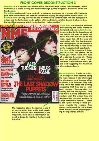 FRONT COVER DECONSTRUCTION 3
Masthead: It is in big bold and red font with a black and white outline. The colours red , white
and black is a brand identity and followed through out the magazine. It is always at the left
hand corner.
The sell line underneath ‘ new musical..’ is being out shadowed by a banner which features
jack white’s new album. This lures the readers into buying the magazine as it is exclusive. The
banner is eye catching underneath the masthead and contrasts itself with the background
colour and the font colour used ( yellow, white and black). Another banner is also used on
the top of the magazine which contrasts within ( colour and font).
                                                                Cover lines are all on the left hand
                                                                side following the brand identity in
                                                                terms font and colour. Font size var-
                                                                ies according to the importance of
                                                                the article but most of them are
                                                                about the same size except for the
                                                                main cover line. All the fonts are
                                                                contrasting with the background.
                                                                The demographic of the audience
                                                                have to be interested in rock music
                                                                as the magazine is all about rock.
                                                                The tone of the magazine is infor-
                                                                mal as it uses 2nd person ‘we’ve
                                                                found you’ which shows what type
                                                                of readership is aimed at. Words
                                                                such as ‘ding!,ding!’, ‘ace’, ‘odd’
                                                                and uses of exclamation marks etc
                                                                are used suggesting that it is aimed
                                                                at younger audience.


                                                                The main picture: 2 male rock stars.
                                                                An ideology of male readers being
                                                                the main readers. It also challenges
                                                                the ideology as rock stars are either
                                                                in a band or on their own. They both
                                                                have similar hair styles and clothing
                                                                suggesting that they are as one/
                                                                band members. They are also con-
                                                                trasting with the background. They
                                                                both have a profile shot taken in a
                                                                medium shot. The colour they are
                                                                wearing might represent sadness as
                                                                it says ‘interview as the last ...’. There
                                                                is also quote making it more per-
                                                                sonal towards the readers. Their
         The magazine allows the readers to use it              names, picture and the article takes
         as an escapism from reality and surveil-               more than 50% of the page suggest-
         lance of the rock stars mentioned in the               ing the importance of them.
         magazine. There also a website(24/7 ac-
         cess), a barcode, month of the issue and
         the price.
 