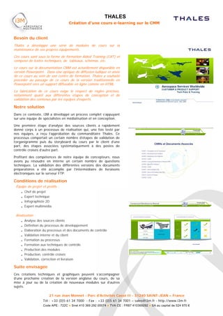 THALES
                                        Création d’une cours e-learning sur le CMM



Besoin du client
Thales a développé une série de modules de cours sur la
maintenance de ses propres équipements.
Ces cours sont sous la forme de formation Aided Training (CAT) et
composé de textes techniques, de tableaux, schémas, etc.
Le cours sur la documentation CMM est actuellement disponible en
version Powerpoint. Dans une optique de diffusion ludique et aisée
de ce cours au sein de son centre de formation, Thales a souhaité
procéder au passage de ce cours de la version traditionnelle en
Powerpoint vers un support diffusable en ligne comme en HTML.
La fabrication de ce cours exige le respect de règles précises,
notamment quant aux différentes étapes de conception et de
validation des contenus par les équipes d’experts.

Notre solution
Dans ce contexte, i3M a développé un process complet s’appuyant
sur une équipe de spécialistes en médiatisation et en conception.

Une première étape d’analyse des sources clients a rapidement
donné corps à un processus de réalisation qui, une fois testé par
nos équipes, a reçu l’approbation du commanditaire Thales. Ce
processus comportait un certain nombre d’étapes de validation de
l’organigramme puis du storyboard du cours par le client d’une
part, des étapes associées systématiquement à des postes de
contrôle croisés d’autre part.

Profitant des compétences de notre équipe de concepteurs, nous
avons pu résoudre en interne un certain nombre de questions
techniques. La validation des différentes versions des documents
préparatoires a été accomplie par l’intermédiaire de livraisons
électroniques sur le serveur FTP.

Conditions de réalisation
 Équipe de projet et profils :
    • Chef de projet
    • Expert technique
    • Infographiste 2D
    • Expert multimédia

 Réalisation :
    • Analyse des sources clients
    • Définition du processus de développement
    • Elaboration du processus et des documents de contrôle
    • Validation interne et du client
    • Formation au processus
    • Formation aux techniques de contrôle
    • Production des modules
    • Production, contrôle croisés
    • Validation, correction et livraison

Suite envisagée
Ces créations techniques et graphiques peuvent s’accompagner
d’une prochaine création de la version anglaise du cours, de sa
mise à jour ou de la création de nouveaux modules sur d’autres
sujets.

                        21 rue Jean Monnet - Parc d'Activités Cassé II - 31240 SAINT-JEAN – France
                   Tél : +33 (0)5 61 34 7000 - Fax : +33 (0)5 61 34 7001 – sales@i3m.fr - http://www.i3m.fr
                   Code APE : 722C ● Siret 410 369 292 00074 ● TVA CE : FR87 410369292 ● SA au capital de 524 970 €
 