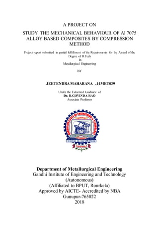 A PROJECT ON
STUDY THE MECHANICAL BEHAVIOUR OF Al 7075
ALLOY BASED COMPOSITES BY COMPRESSION
METHOD
Project report submitted in partial fulfillment of the Requirements for the Award of the
Degree of B.Tech
In
Metallurgical Engineering
BY
JEETENDRAMAHARANA ,14MET039
Under the Esteemed Guidance of
Dr. R.GOVINDA RAO
Associate Professor
Department of Metallurgical Engineering
Gandhi Institute of Engineering and Technology
(Autonomous)
(Affiliated to BPUT, Rourkela)
Approved by AICTE- Accredited by NBA
Gunupur-765022
2018
 