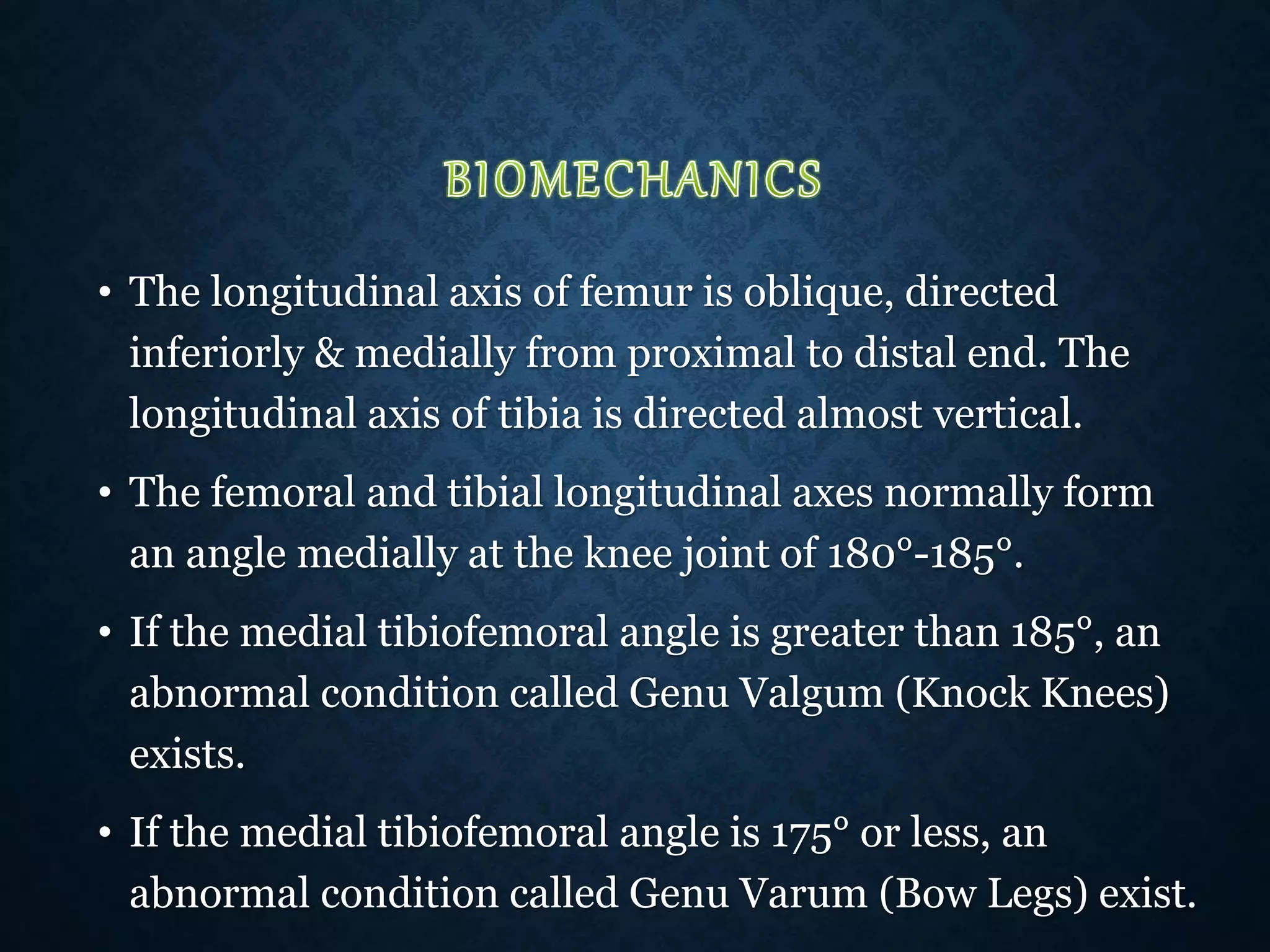 • The longitudinal axis of femur is oblique, directed
inferiorly & medially from proximal to distal end. The
longitudinal axis of tibia is directed almost vertical.
• The femoral and tibial longitudinal axes normally form
an angle medially at the knee joint of 180°-185°.
• If the medial tibiofemoral angle is greater than 185°, an
abnormal condition called Genu Valgum (Knock Knees)
exists.
• If the medial tibiofemoral angle is 175° or less, an
abnormal condition called Genu Varum (Bow Legs) exist.
 