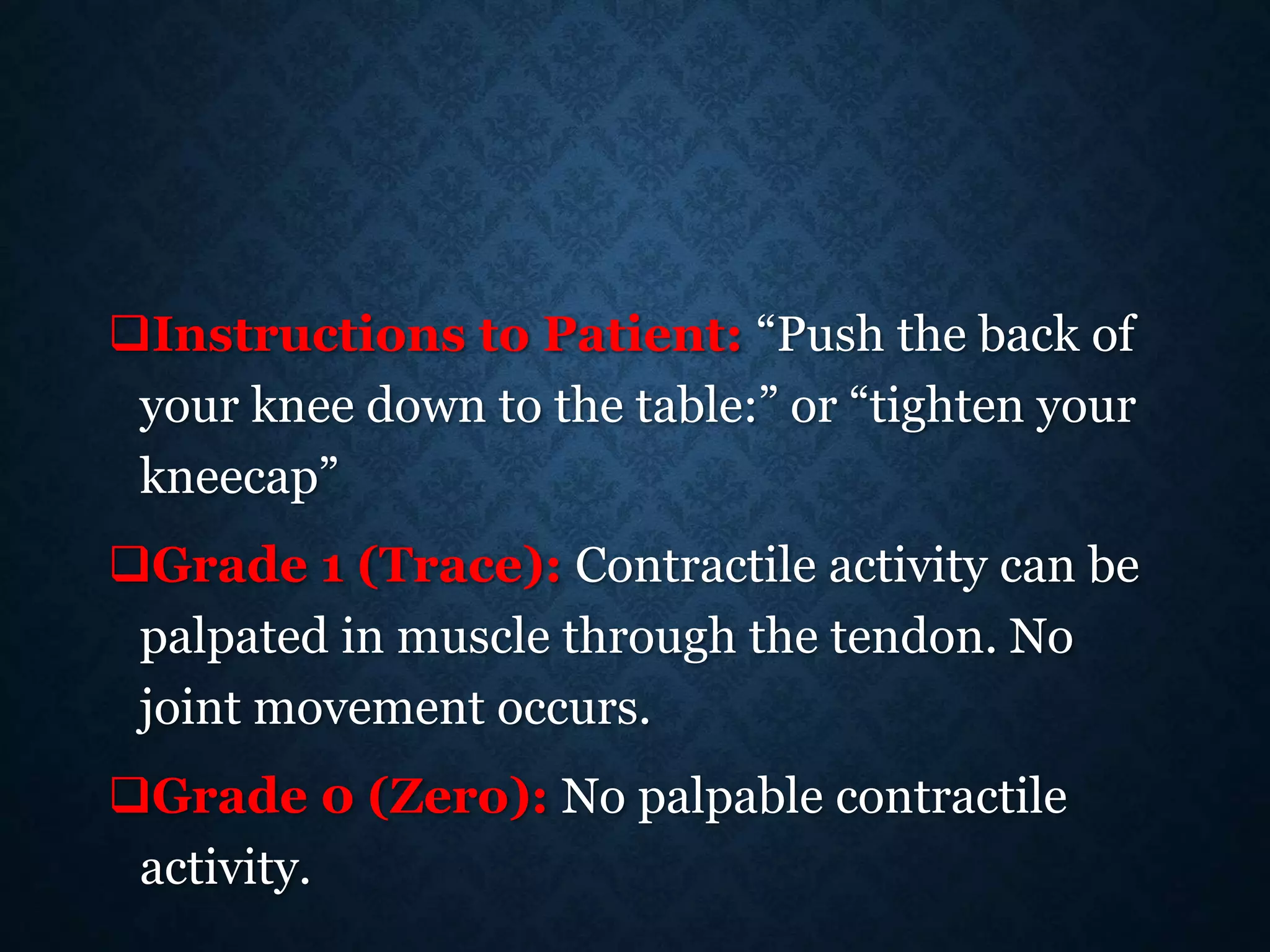 Instructions to Patient: “Push the back of
your knee down to the table:” or “tighten your
kneecap”
Grade 1 (Trace): Contractile activity can be
palpated in muscle through the tendon. No
joint movement occurs.
Grade 0 (Zero): No palpable contractile
activity.
 