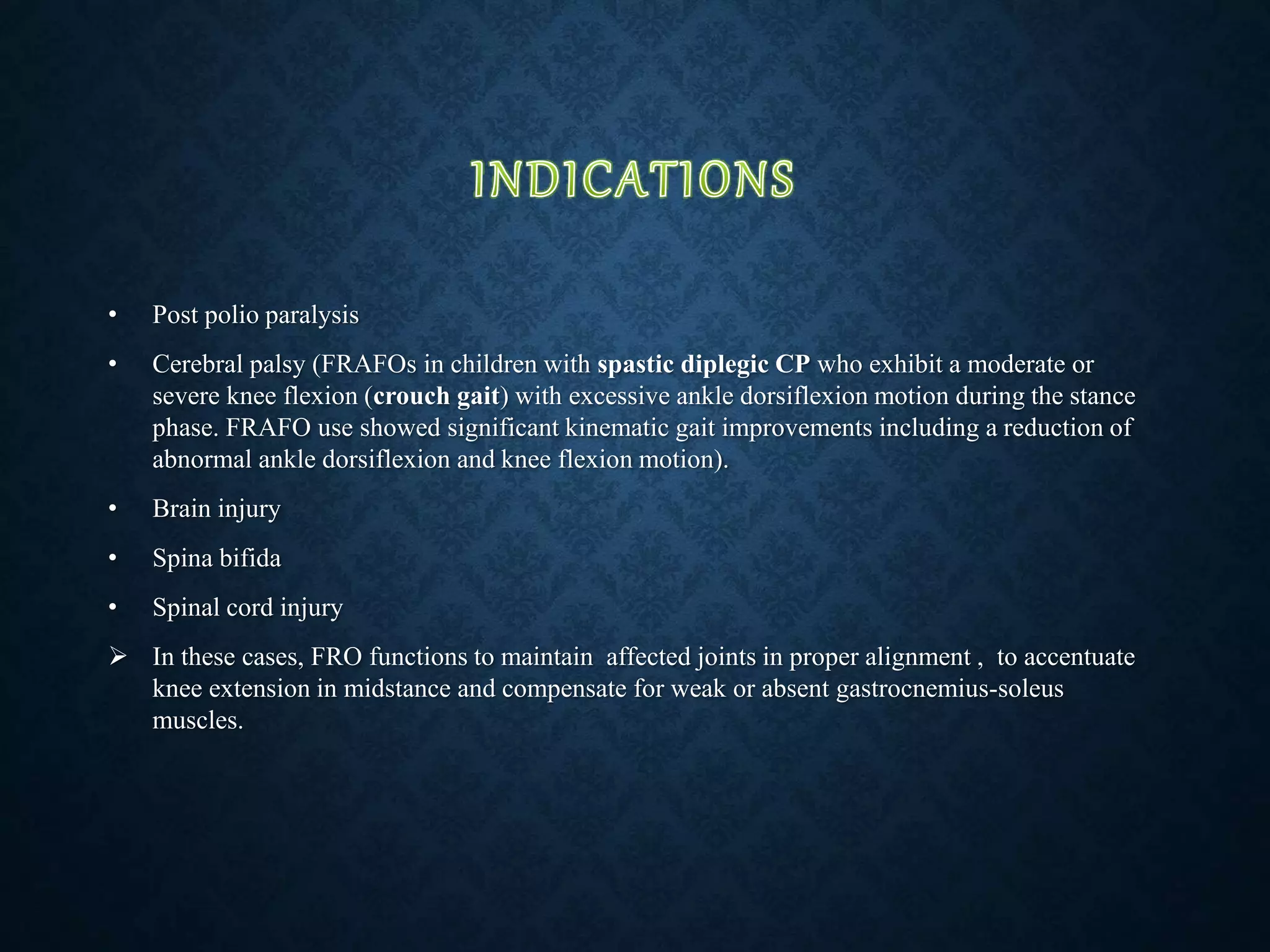 • Post polio paralysis
• Cerebral palsy (FRAFOs in children with spastic diplegic CP who exhibit a moderate or
severe knee flexion (crouch gait) with excessive ankle dorsiflexion motion during the stance
phase. FRAFO use showed significant kinematic gait improvements including a reduction of
abnormal ankle dorsiflexion and knee flexion motion).
• Brain injury
• Spina bifida
• Spinal cord injury
 In these cases, FRO functions to maintain affected joints in proper alignment , to accentuate
knee extension in midstance and compensate for weak or absent gastrocnemius-soleus
muscles.
 