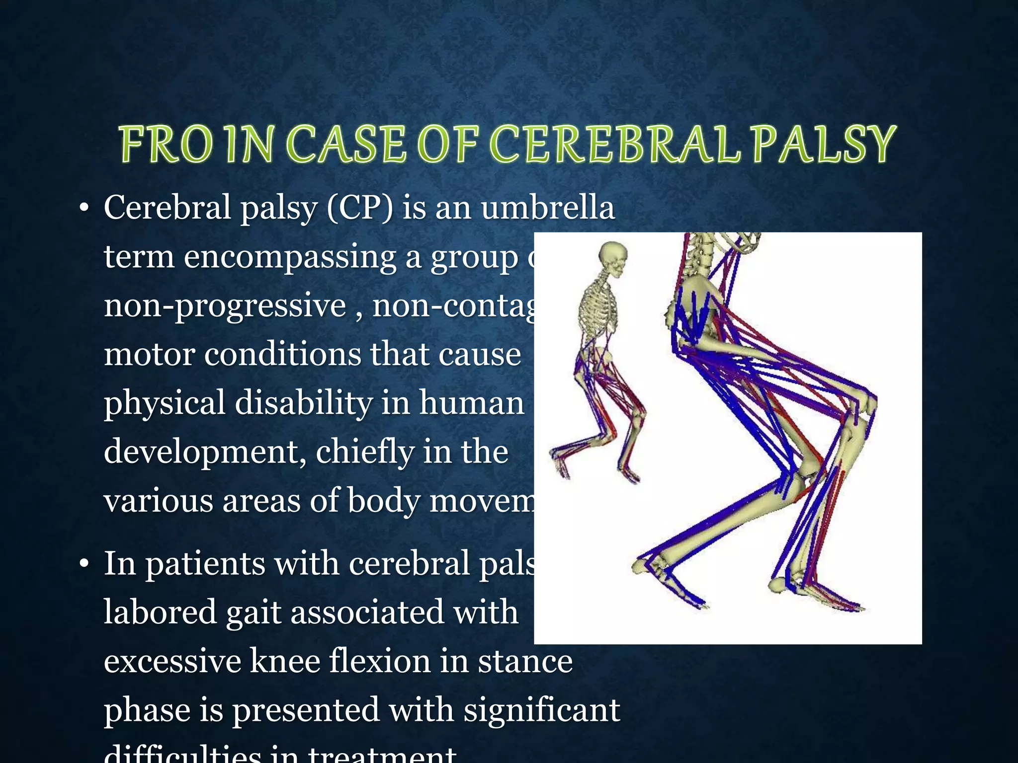 • Cerebral palsy (CP) is an umbrella
term encompassing a group of
non-progressive , non-contagious
motor conditions that cause
physical disability in human
development, chiefly in the
various areas of body movement
• In patients with cerebral palsy,
labored gait associated with
excessive knee flexion in stance
phase is presented with significant
 