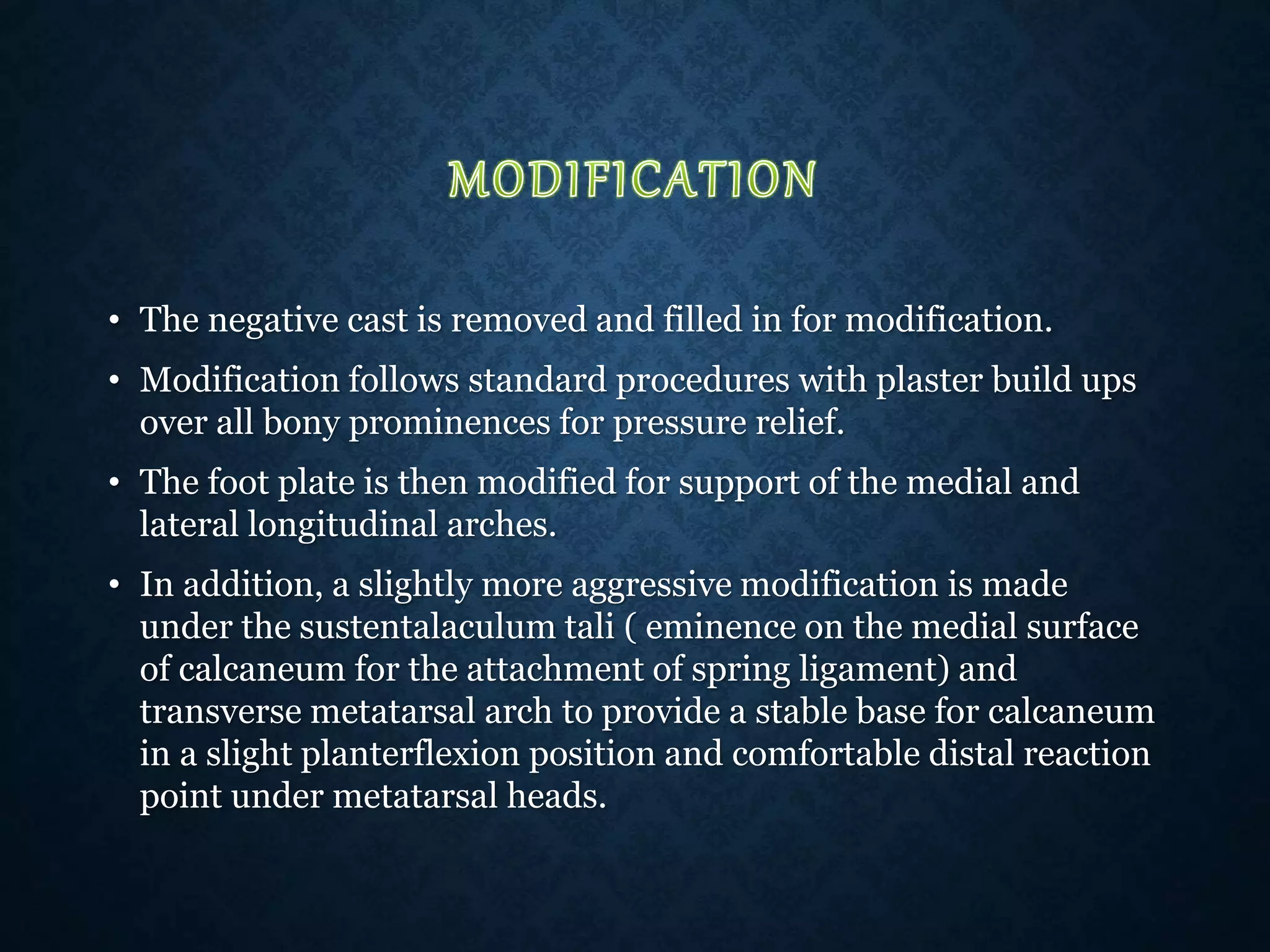 • The negative cast is removed and filled in for modification.
• Modification follows standard procedures with plaster build ups
over all bony prominences for pressure relief.
• The foot plate is then modified for support of the medial and
lateral longitudinal arches.
• In addition, a slightly more aggressive modification is made
under the sustentalaculum tali ( eminence on the medial surface
of calcaneum for the attachment of spring ligament) and
transverse metatarsal arch to provide a stable base for calcaneum
in a slight planterflexion position and comfortable distal reaction
point under metatarsal heads.
 