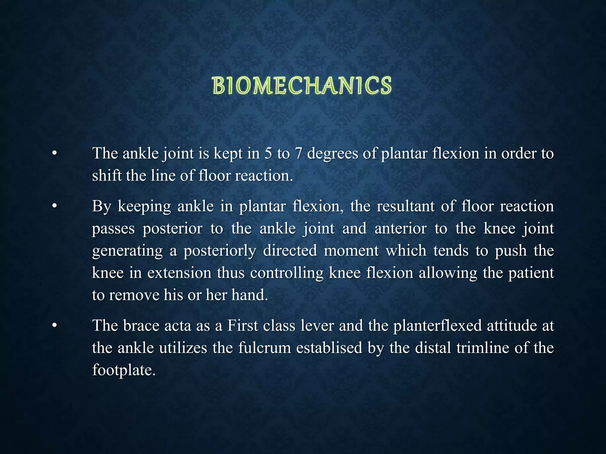 • The ankle joint is kept in 5 to 7 degrees of plantar flexion in order to
shift the line of floor reaction.
• By keeping ankle in plantar flexion, the resultant of floor reaction
passes posterior to the ankle joint and anterior to the knee joint
generating a posteriorly directed moment which tends to push the
knee in extension thus controlling knee flexion allowing the patient
to remove his or her hand.
• The brace acta as a First class lever and the planterflexed attitude at
the ankle utilizes the fulcrum establised by the distal trimline of the
footplate.
 