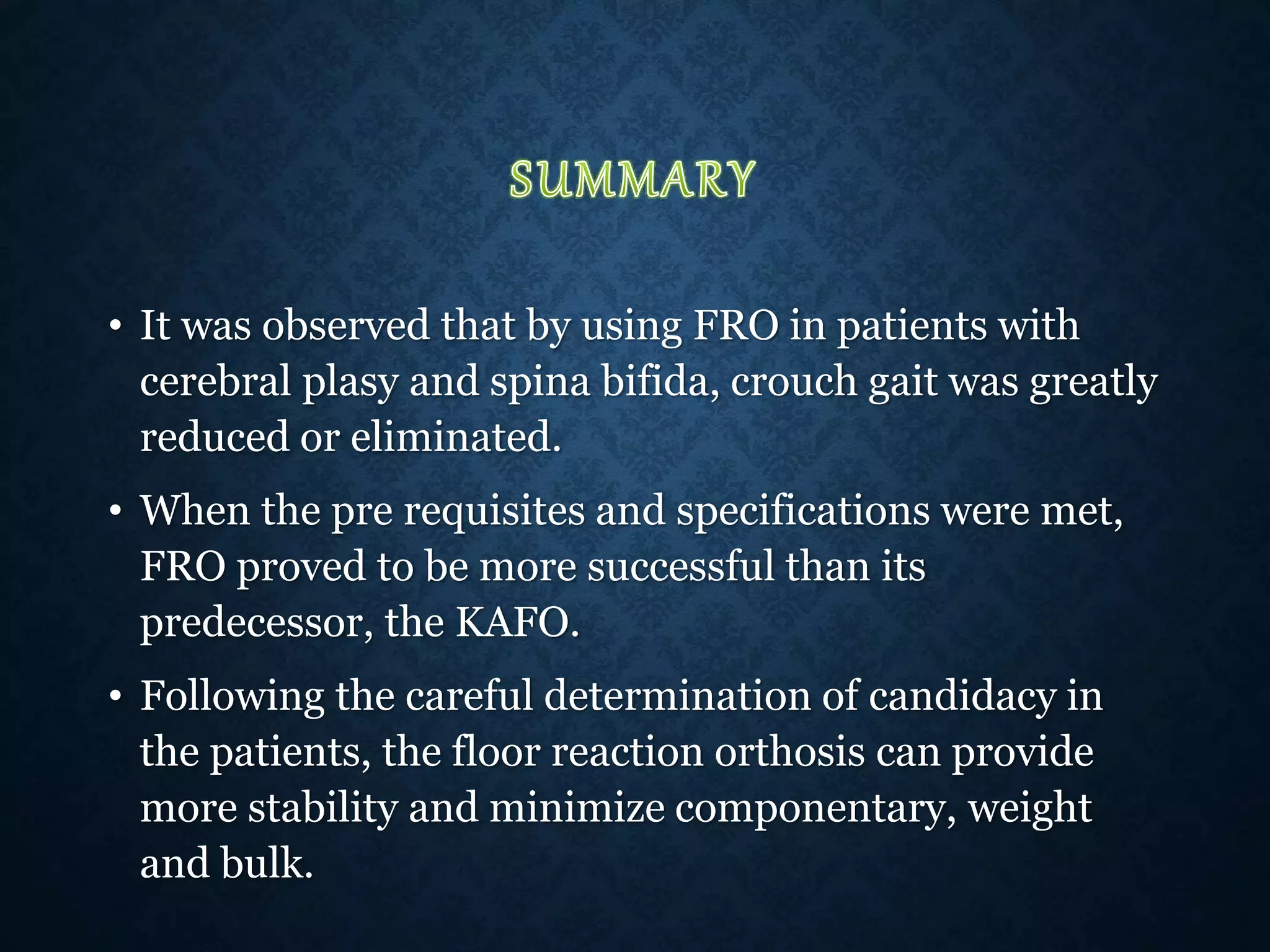 • It was observed that by using FRO in patients with
cerebral plasy and spina bifida, crouch gait was greatly
reduced or eliminated.
• When the pre requisites and specifications were met,
FRO proved to be more successful than its
predecessor, the KAFO.
• Following the careful determination of candidacy in
the patients, the floor reaction orthosis can provide
more stability and minimize componentary, weight
and bulk.
 