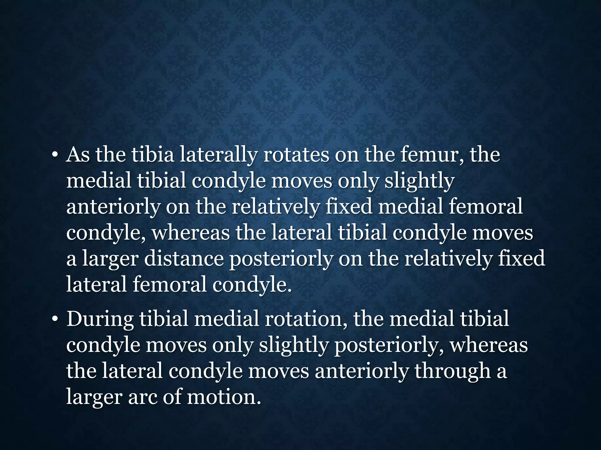 • As the tibia laterally rotates on the femur, the
medial tibial condyle moves only slightly
anteriorly on the relatively fixed medial femoral
condyle, whereas the lateral tibial condyle moves
a larger distance posteriorly on the relatively fixed
lateral femoral condyle.
• During tibial medial rotation, the medial tibial
condyle moves only slightly posteriorly, whereas
the lateral condyle moves anteriorly through a
larger arc of motion.
 