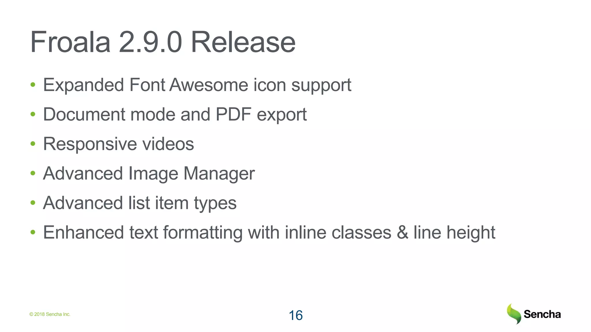 © 2018 Sencha Inc.
Froala 2.9.0 Release
• Expanded Font Awesome icon support
• Document mode and PDF export
• Responsive videos
• Advanced Image Manager
• Advanced list item types
• Enhanced text formatting with inline classes & line height
16
 