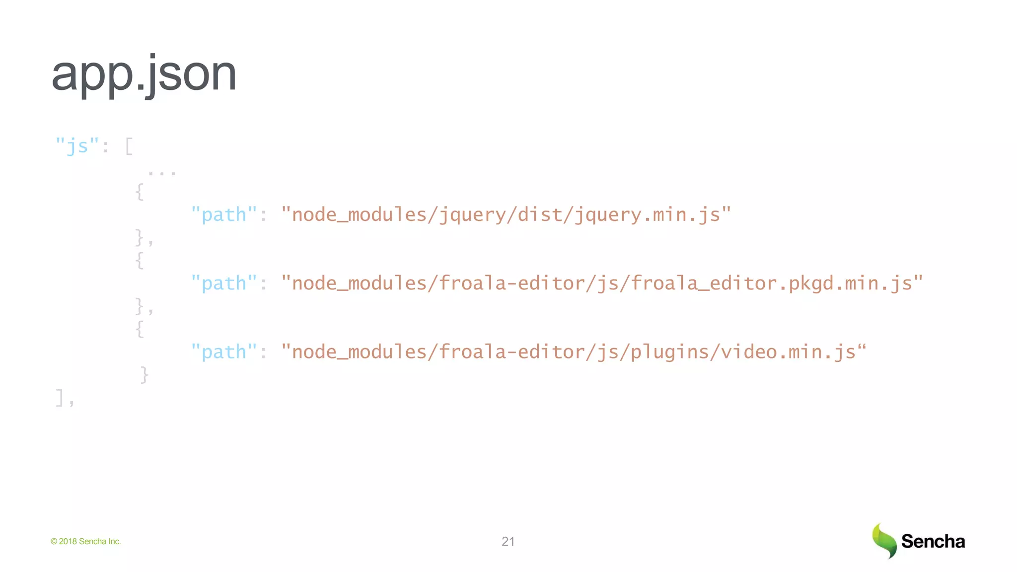 © 2018 Sencha Inc.
app.json
21
"js": [
...
{
"path": "node_modules/jquery/dist/jquery.min.js"
},
{
"path": "node_modules/froala-editor/js/froala_editor.pkgd.min.js"
},
{
"path": "node_modules/froala-editor/js/plugins/video.min.js“
}
],
 