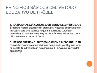 PRINCIPIOS BÁSICOS DEL MÉTODO
EDUCATIVO DE FRÖBEL
5. LA NATURALEZA COMO MEJOR MEDIO DE APRENDIZAJE
El trabajo manual adquiere un gran valor. Necesita el contacto con
las cosas para que veamos lo que ha aprendido (proceso
revelador). En la naturaleza hay muchos fenómenos de los que el
niño comienza a hacer hipótesis.
6. PAIDOCENTRISMO, AUTOEDUCACIÓN E INDIVIDUALIDAD
El maestro busca crear condiciones de aprendizaje. Hay que tener
en cuenta la individualidad de cada niño. El niño es el centro del
aprendizaje

 