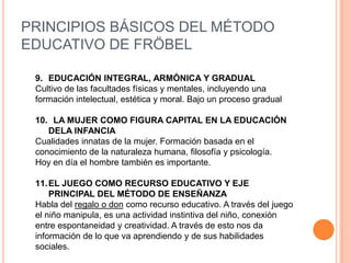 PRINCIPIOS BÁSICOS DEL MÉTODO
EDUCATIVO DE FRÖBEL
9. EDUCACIÓN INTEGRAL, ARMÓNICA Y GRADUAL
Cultivo de las facultades físicas y mentales, incluyendo una
formación intelectual, estética y moral. Bajo un proceso gradual
10. LA MUJER COMO FIGURA CAPITAL EN LA EDUCACIÓN
DELA INFANCIA
Cualidades innatas de la mujer. Formación basada en el
conocimiento de la naturaleza humana, filosofía y psicología.
Hoy en día el hombre también es importante.
11. EL JUEGO COMO RECURSO EDUCATIVO Y EJE
PRINCIPAL DEL MÉTODO DE ENSEÑANZA
Habla del regalo o don como recurso educativo. A través del juego
el niño manipula, es una actividad instintiva del niño, conexión
entre espontaneidad y creatividad. A través de esto nos da
información de lo que va aprendiendo y de sus habilidades
sociales.

 