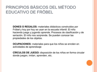 PRINCIPIOS BÁSICOS DEL MÉTODO
EDUCATIVO DE FRÖBEL

DONES O REGALOS: materiales didácticos construidos por
Fröbel y hoy por hoy se usan en la escuela infantil. El niño
haciendo juega y jugando aprende. Procesos de clasificación y de
seriación. El niño nos sorprende. Se pueden conocer las
propiedades de los objetos.
OCUPACIONES: materiales para que los niños se enrolen en
actividades de aprendizaje

CÍRCULOS DE JUEGO: disposición de los niños en forma circular
donde juegan, imitan, aprenden, etc.

 