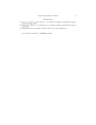 NONLINEAR CONTROL THEORY

15

References
[1] Isidori A., Nonlinear Control Systems - An introduction, Springer Verlag Editions International, 2nd edition, 1989.
[2] Erdmann K., Wildon J., K., Introduction to Lie Algebras, Springer Verlag Editions International, 2006.
[3] Wikipedia, the free encyclopedia, available online: http://www.wikipedia.com

E-mail address, Sopassakis P.: chvng@mail.ntua.gr

 