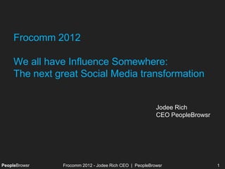 Frocomm 2012

     We all have Influence Somewhere:
     The next great Social Media transformation


                                                        Jodee Rich
                                                        CEO PeopleBrowsr




PeopleBrowsr   Frocomm 2012 - Jodee Rich CEO | PeopleBrowsr                1
 