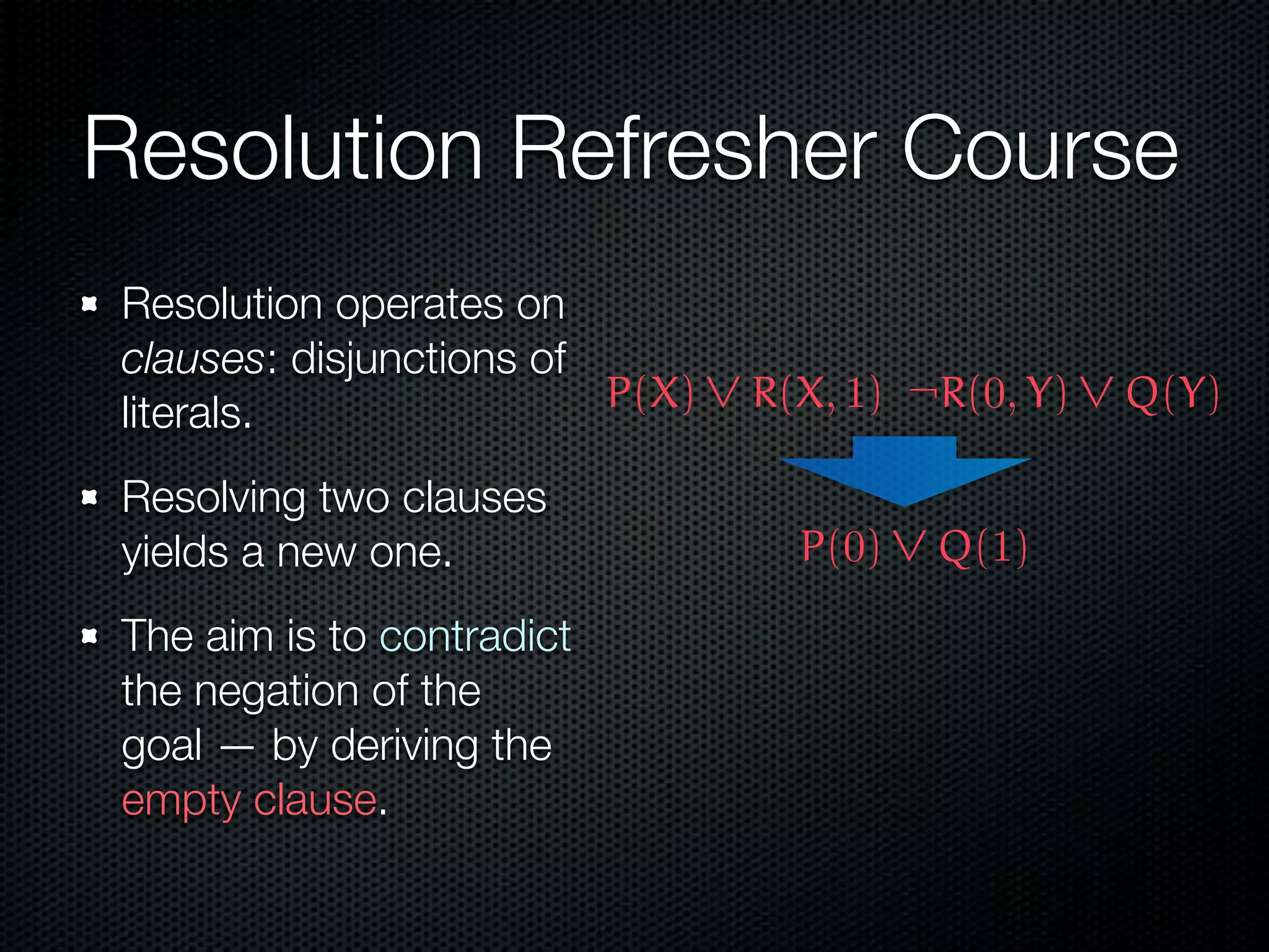 Resolution Refresher Course 
Resolution operates on 
clauses: disjunctions of 
literals. 
Resolving two clauses 
yields a new one. 
The aim is to contradict 
the negation of the 
goal — by deriving the 
empty clause. 
 