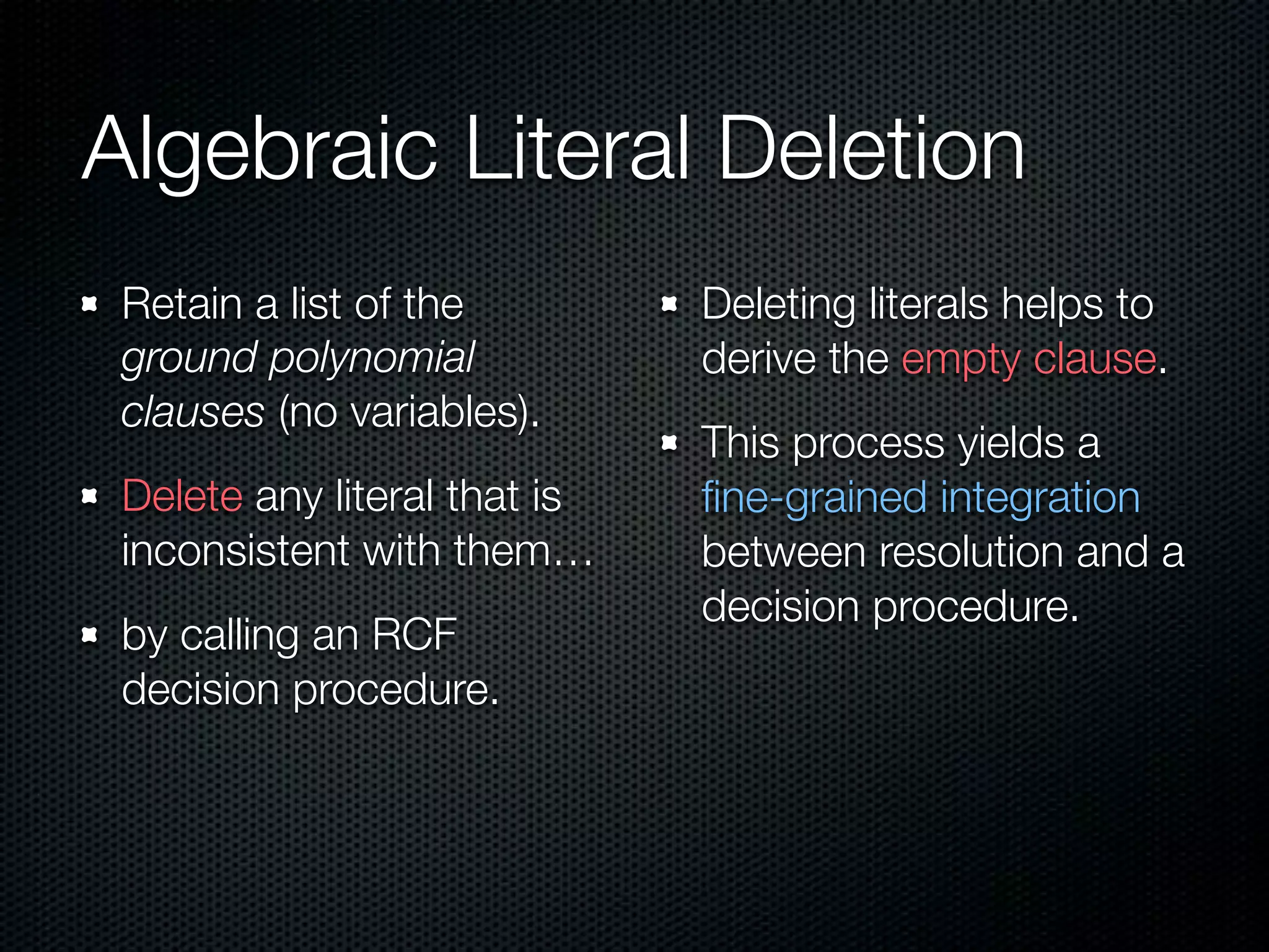 Algebraic Literal Deletion 
Retain a list of the 
ground polynomial 
clauses (no variables). 
Delete any literal that is 
inconsistent with them… 
by calling an RCF 
decision procedure. 
Deleting literals helps to 
derive the empty clause. 
This process yields a 
fine-grained integration 
between resolution and a 
decision procedure. 
 