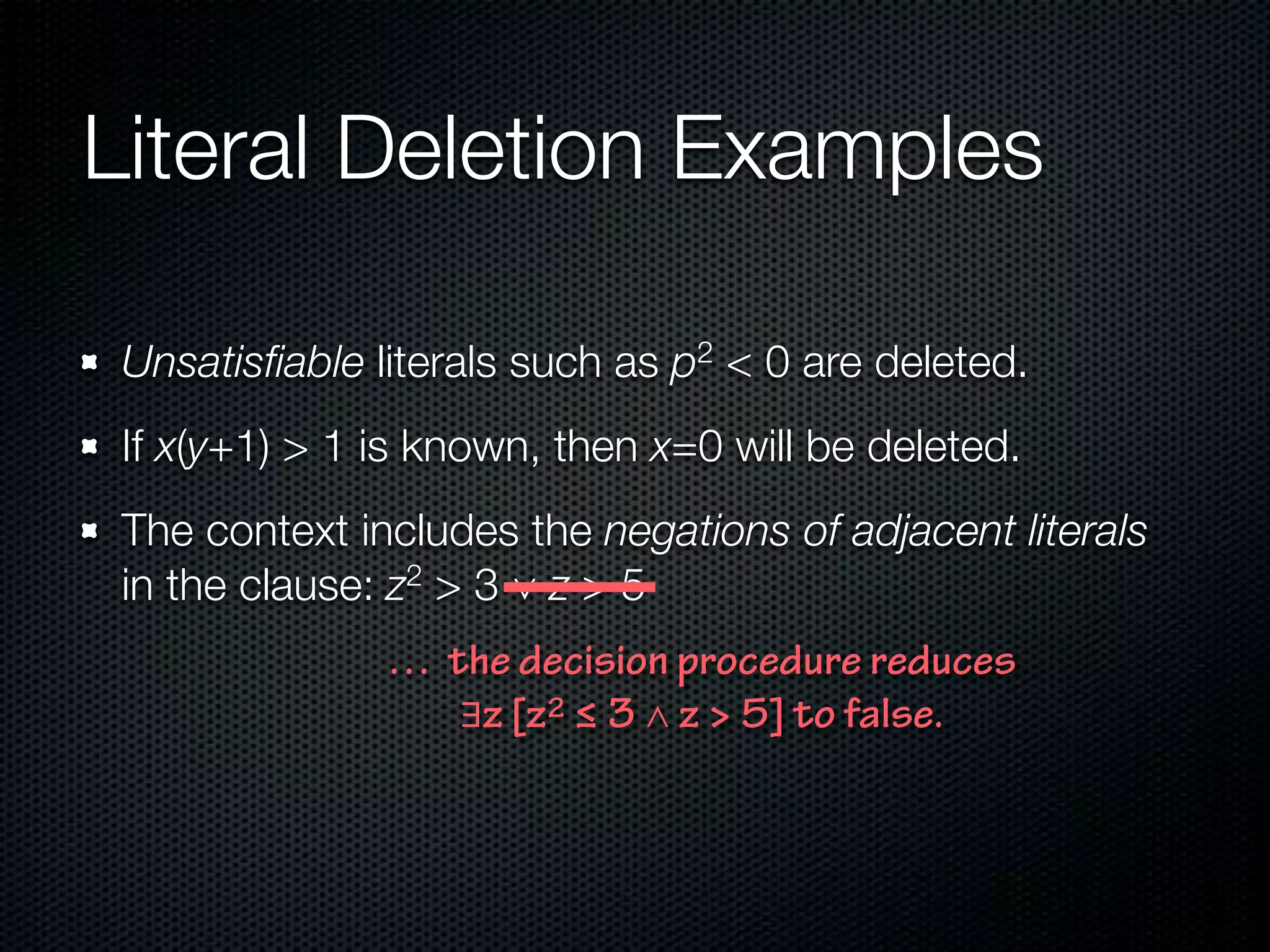 Literal Deletion Examples 
Unsatisfiable literals such as p2 < 0 are deleted. 
If x(y+1) > 1 is known, then x=0 will be deleted. 
The context includes the negations of adjacent literals 
in the clause: z2 > 3 ∨ z > 5 
… the decision procedure reduces 
∃z [z2 ! 3 ∧ z > 5] to false. 
 