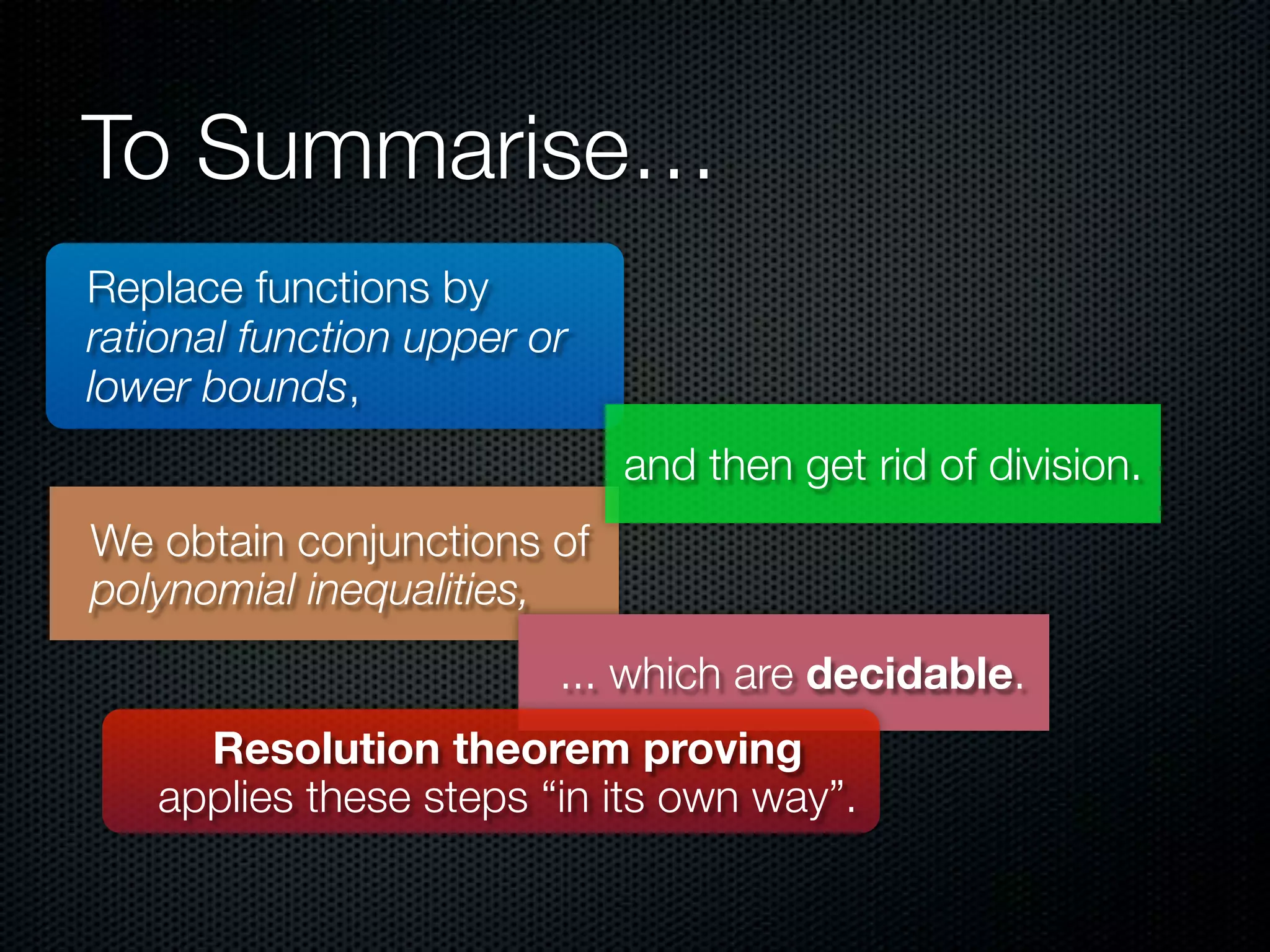 To Summarise… 
Replace functions by 
rational function upper or 
lower bounds, 
We obtain conjunctions of 
polynomial inequalities, 
and then get rid of division. 
... which are decidable. 
Resolution theorem proving 
applies these steps “in its own way”. 
 