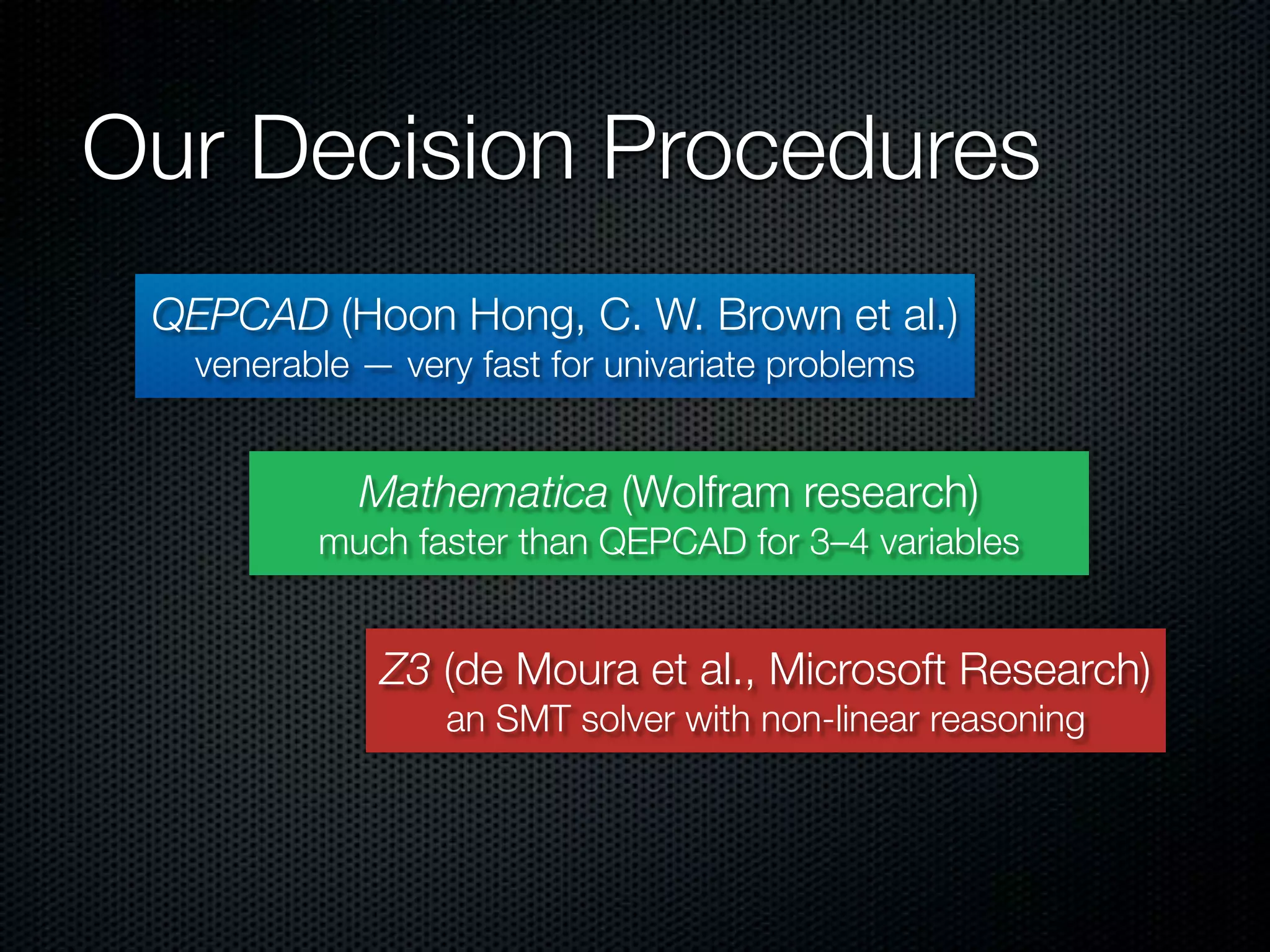 Our Decision Procedures 
QEPCAD (Hoon Hong, C. W. Brown et al.) 
venerable — very fast for univariate problems 
Mathematica (Wolfram research) 
much faster than QEPCAD for 3–4 variables 
Z3 (de Moura et al., Microsoft Research) 
an SMT solver with non-linear reasoning 
 