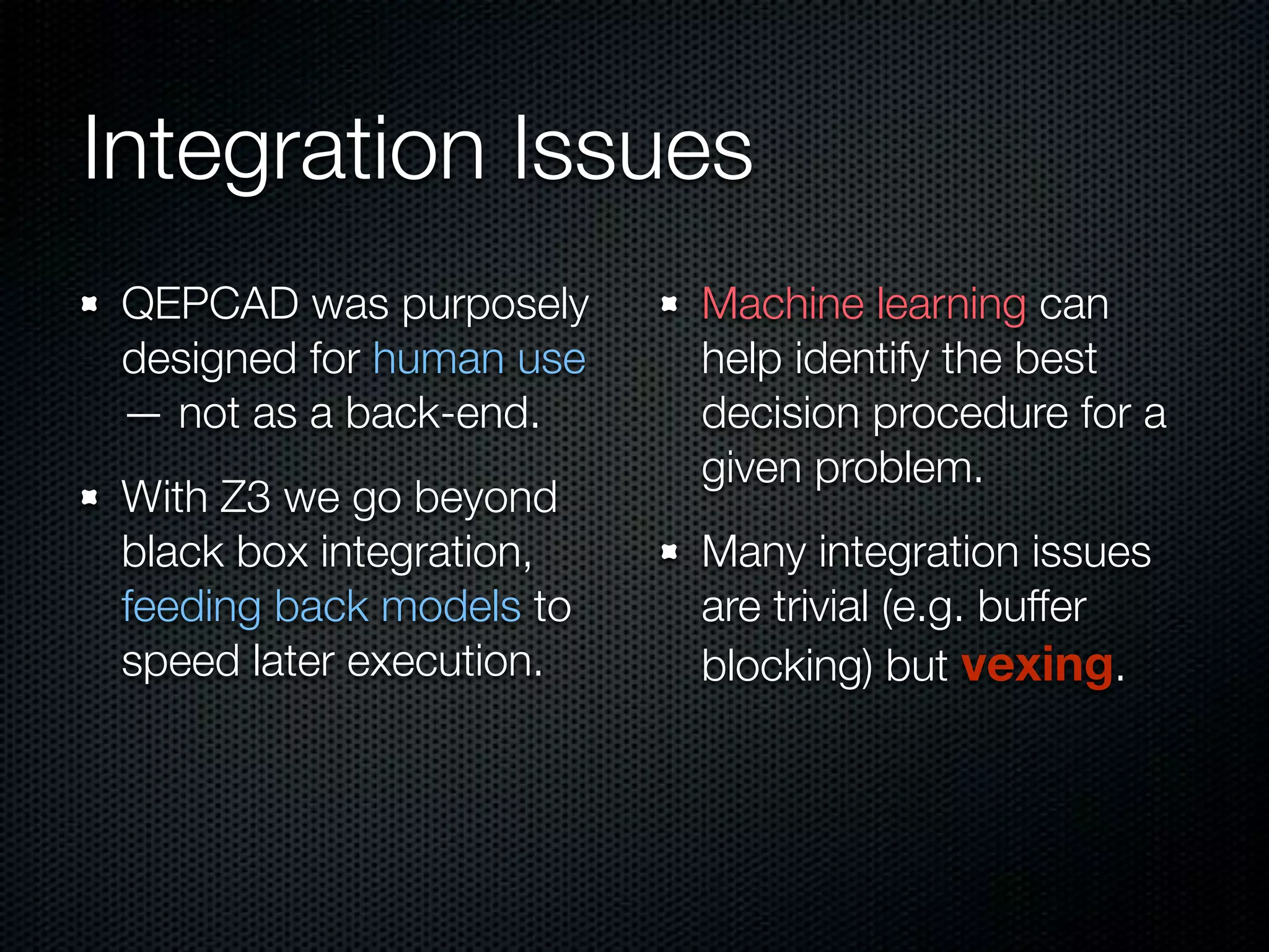 Integration Issues 
QEPCAD was purposely 
designed for human use 
— not as a back-end. 
With Z3 we go beyond 
black box integration, 
feeding back models to 
speed later execution. 
Machine learning can 
help identify the best 
decision procedure for a 
given problem. 
Many integration issues 
are trivial (e.g. buffer 
blocking) but vexing. 
 