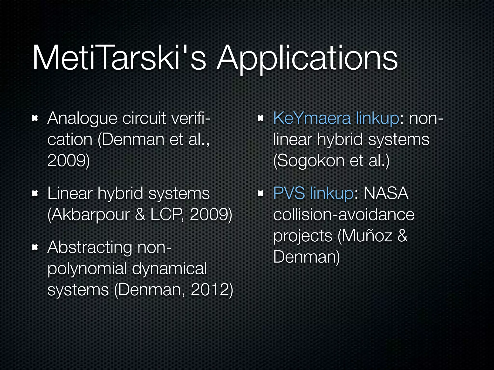MetiTarski's Applications 
Analogue circuit verifi-cation 
(Denman et al., 
2009) 
Linear hybrid systems 
(Akbarpour & LCP, 2009) 
Abstracting non-polynomial 
dynamical 
systems (Denman, 2012) 
KeYmaera linkup: non-linear 
hybrid systems 
(Sogokon et al.) 
PVS linkup: NASA 
collision-avoidance 
projects (Muñoz & 
Denman) 
 
